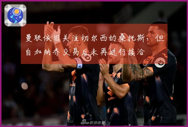 曼联依旧关注切尔西的桑托斯，但自加纳乔交易后未再进行接洽