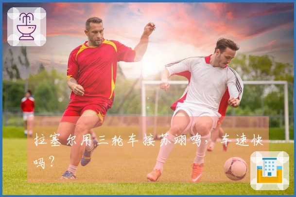 拉塞尔用三轮车接苏翊鸣，车速快吗？