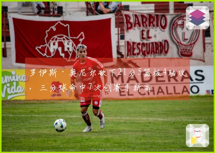 罗伊斯·奥尼尔砍下21分5篮板4助攻，三分球命中7次创赛季新高