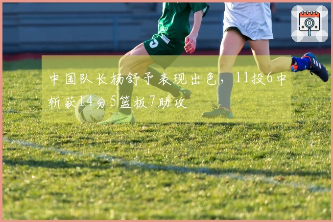 中国队长杨舒予表现出色，11投6中斩获14分5篮板7助攻