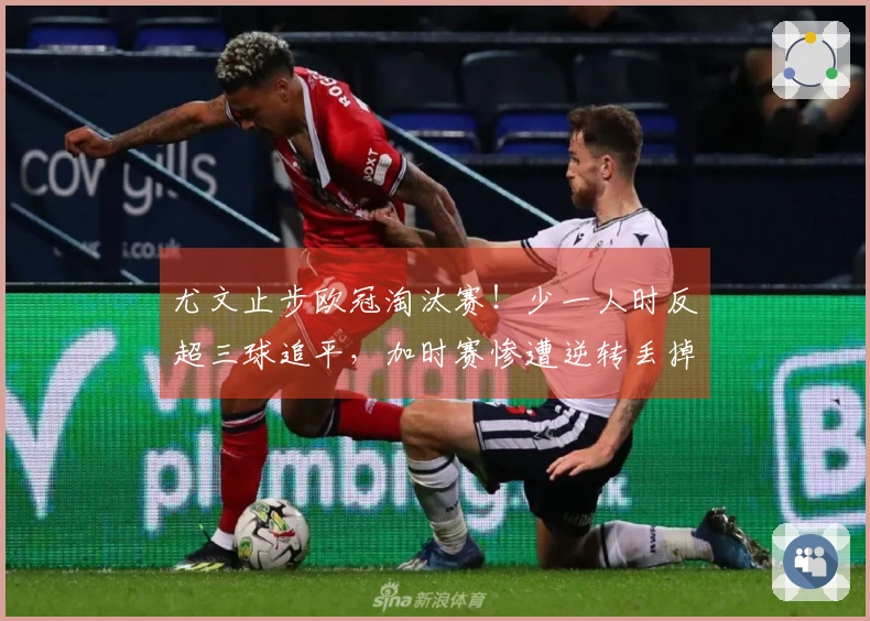 尤文止步欧冠淘汰赛！少一人时反超三球追平，加时赛惨遭逆转丢掉两球