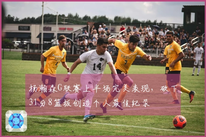 杨瀚森G联赛上半场完美表现，砍下31分8篮板创造个人最佳纪录
