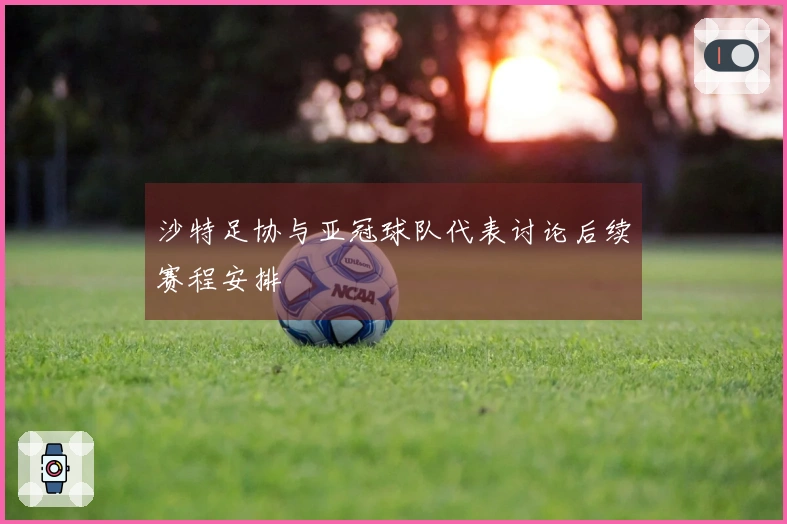 沙特足协与亚冠球队代表讨论后续赛程安排