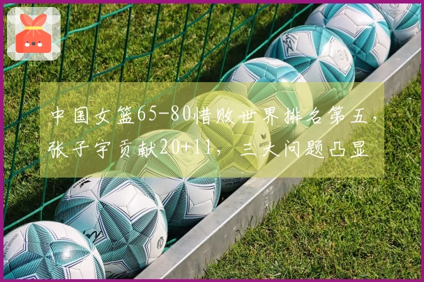 中国女篮65-80惜败世界排名第五，张子宇贡献20+11，三大问题凸显