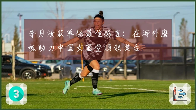 李月汝获单场最佳感言：在海外磨练助力中国女篮登顶领奖台