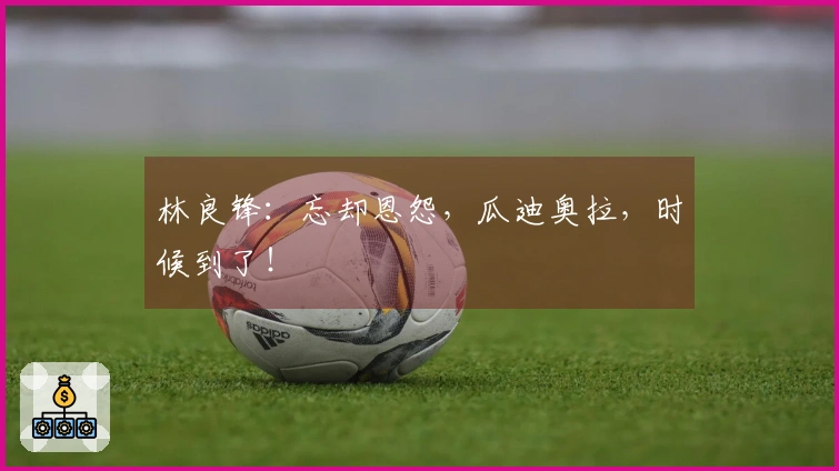 林良锋：忘却恩怨，瓜迪奥拉，时候到了！