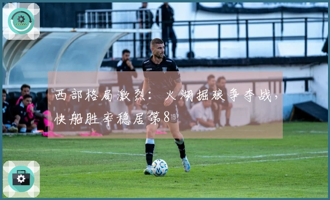 西部格局激烈：火湖掘狼争夺战，快船胜率稳居第8