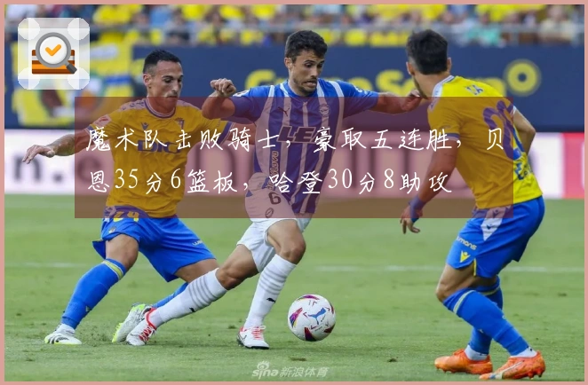 魔术队击败骑士，豪取五连胜，贝恩35分6篮板，哈登30分8助攻