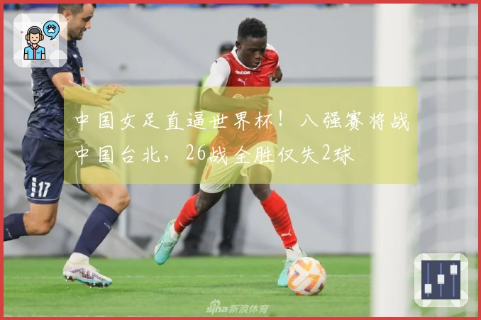 中国女足直逼世界杯！八强赛将战中国台北，26战全胜仅失2球