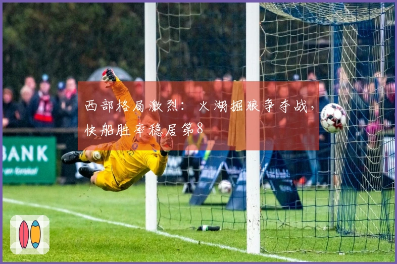 西部格局激烈：火湖掘狼争夺战，快船胜率稳居第8