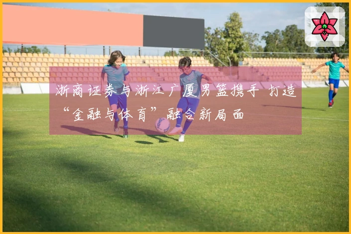 浙商证券与浙江广厦男篮携手 打造“金融与体育”融合新局面