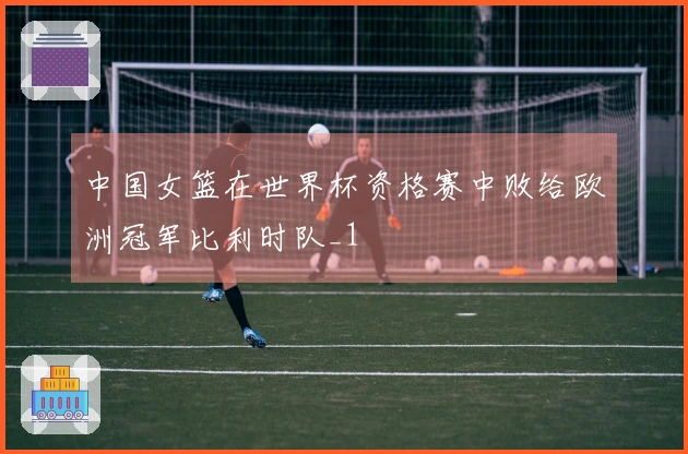 中国女篮在世界杯资格赛中败给欧洲冠军比利时队_1