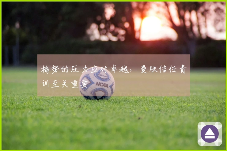 梅努的压力应对卓越，曼联信任青训至关重要