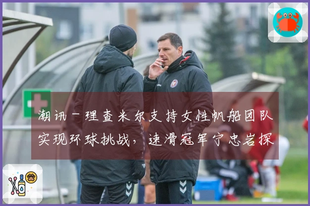 潮讯 - 理查米尔支持女性帆船团队实现环球挑战，速滑冠军宁忠岩探访欧米茄展览，COACH推出“书写我的故事”广告大片