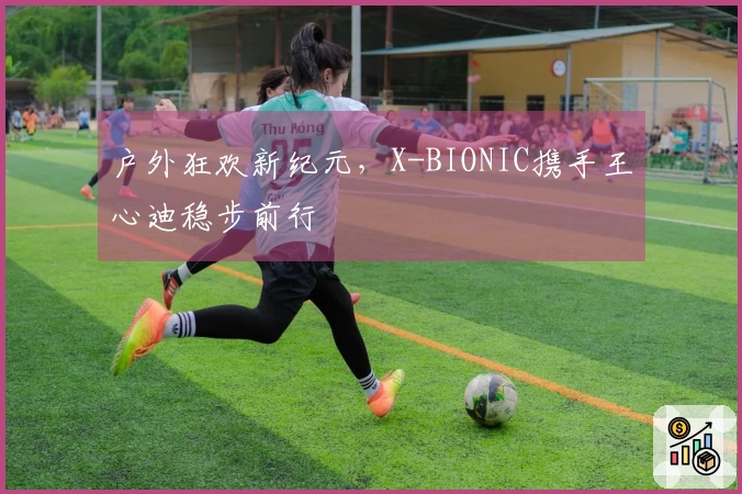户外狂欢新纪元，X-BIONIC携手王心迪稳步前行