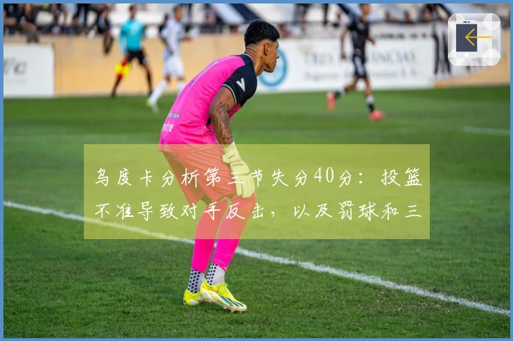 乌度卡分析第三节失分40分：投篮不准导致对手反击，以及罚球和三分的影响
