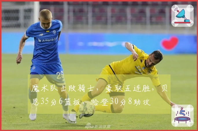 魔术队击败骑士，豪取五连胜，贝恩35分6篮板，哈登30分8助攻
