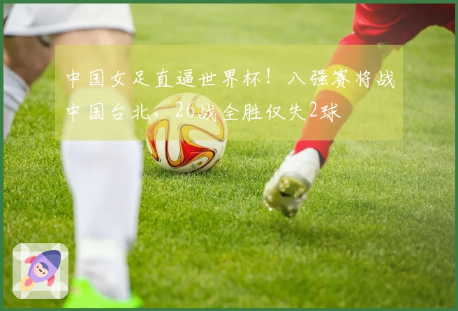 中国女足直逼世界杯！八强赛将战中国台北，26战全胜仅失2球