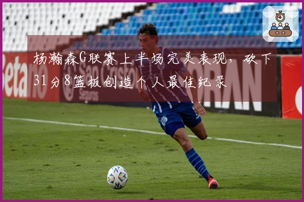 杨瀚森G联赛上半场完美表现，砍下31分8篮板创造个人最佳纪录