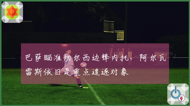 巴萨瞄准切尔西边锋内托，阿尔瓦雷斯依旧是重点追逐对象